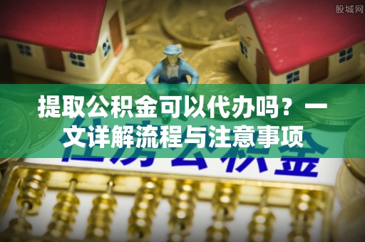 当阳提取公积金可以代办吗？一文详解流程与注意事项