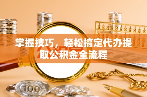 当阳掌握技巧，轻松搞定代办提取公积金全流程