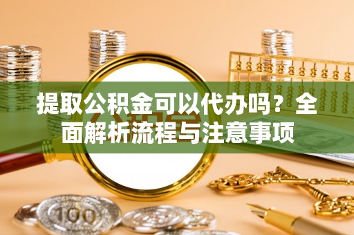 当阳提取公积金可以代办吗？全面解析流程与注意事项