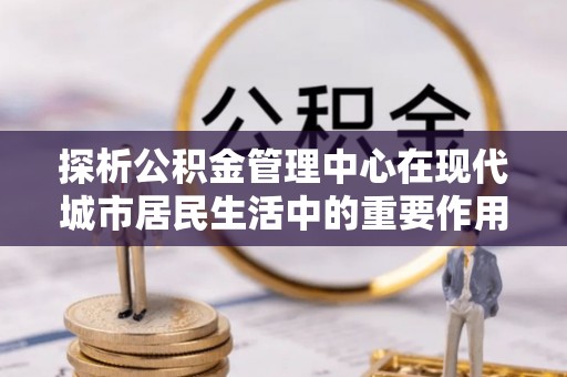 当阳探析公积金管理中心在现代城市居民生活中的重要作用