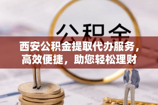 当阳西安公积金提取代办服务，高效便捷，助您轻松理财