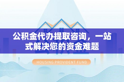 当阳公积金代办提取咨询，一站式解决您的资金难题