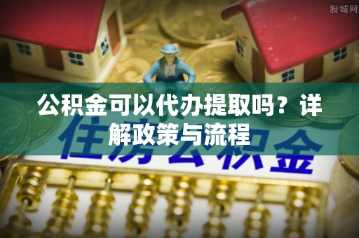 当阳公积金可以代办提取吗？详解政策与流程