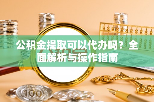 当阳公积金提取可以代办吗？全面解析与操作指南