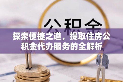 当阳探索便捷之道，提取住房公积金代办服务的全解析