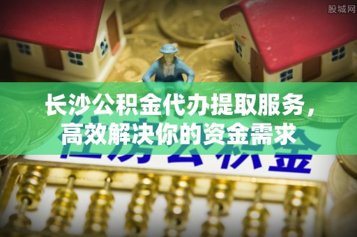 当阳长沙公积金代办提取服务，高效解决你的资金需求