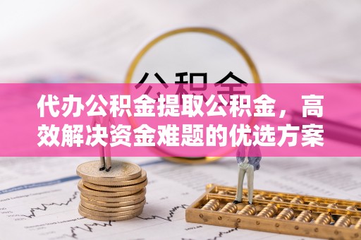 当阳代办公积金提取公积金，高效解决资金难题的优选方案