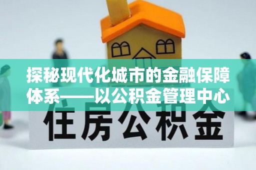 当阳探秘现代化城市的金融保障体系——以公积金管理中心为核心的民生服务