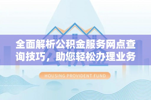 当阳全面解析公积金服务网点查询技巧，助您轻松办理业务