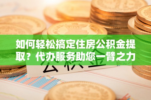 当阳如何轻松搞定住房公积金提取？代办服务助您一臂之力