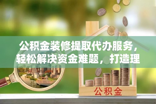 当阳公积金装修提取代办服务，轻松解决资金难题，打造理想家居