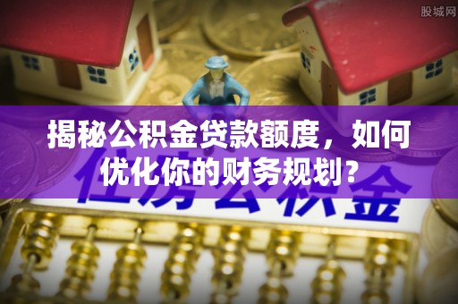 当阳揭秘公积金贷款额度，如何优化你的财务规划？