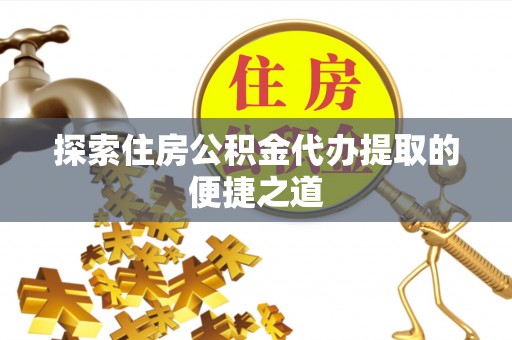 当阳探索住房公积金代办提取的便捷之道