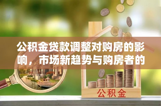 当阳公积金贷款调整对购房的影响，市场新趋势与购房者的选择
