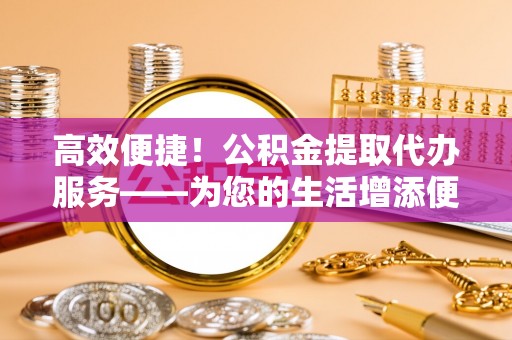 当阳高效便捷！公积金提取代办服务——为您的生活增添便利