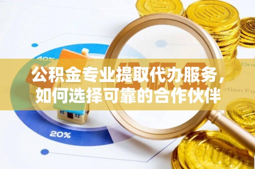 当阳公积金专业提取代办服务，如何选择可靠的合作伙伴