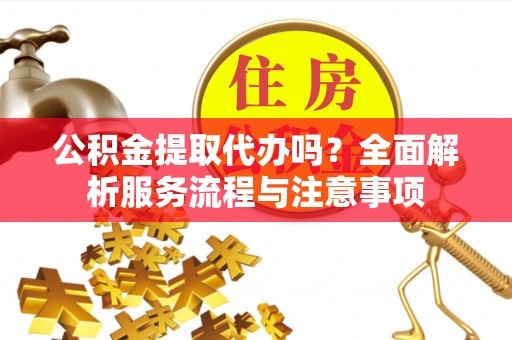 当阳公积金提取代办吗？全面解析服务流程与注意事项
