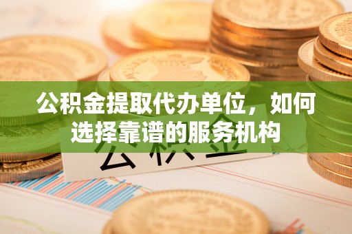 当阳公积金提取代办单位，如何选择靠谱的服务机构