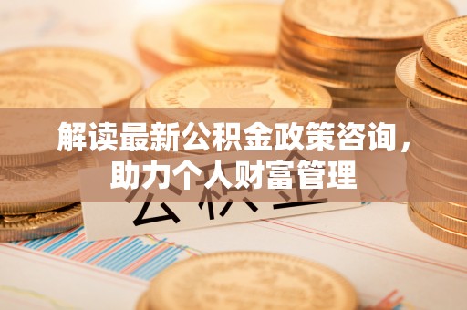 当阳解读最新公积金政策咨询，助力个人财富管理