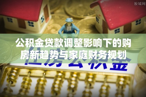 当阳公积金贷款调整影响下的购房新趋势与家庭财务规划