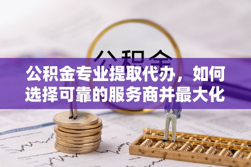 当阳公积金专业提取代办，如何选择可靠的服务商并最大化你的资金收益
