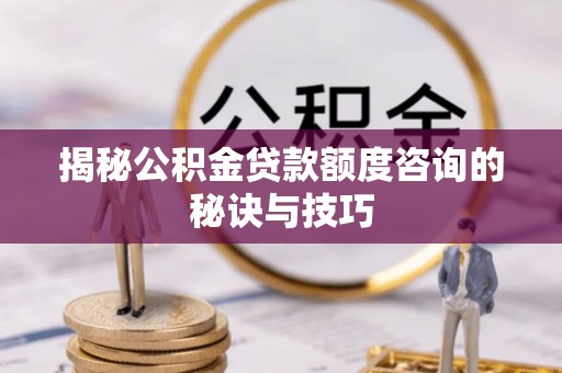 当阳揭秘公积金贷款额度咨询的秘诀与技巧