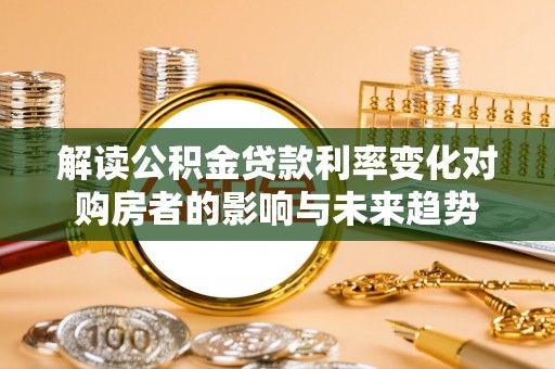 当阳解读公积金贷款利率变化对购房者的影响与未来趋势