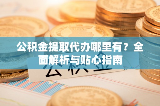 当阳公积金提取代办哪里有？全面解析与贴心指南