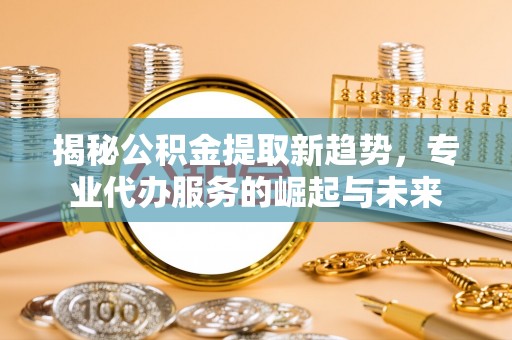 当阳揭秘公积金提取新趋势，专业代办服务的崛起与未来