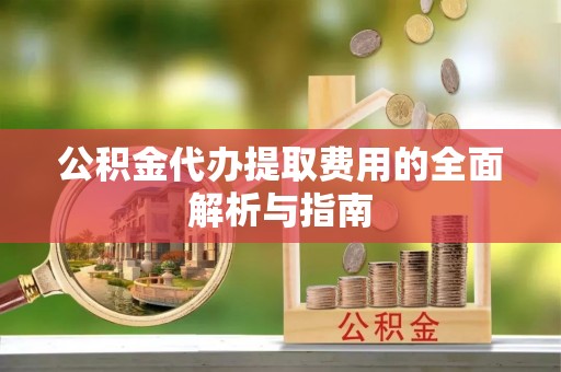 当阳公积金代办提取费用的全面解析与指南