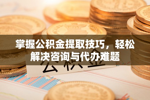 当阳掌握公积金提取技巧，轻松解决咨询与代办难题