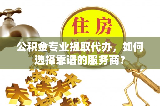 当阳公积金专业提取代办，如何选择靠谱的服务商？