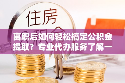 当阳离职后如何轻松搞定公积金提取？专业代办服务了解一下