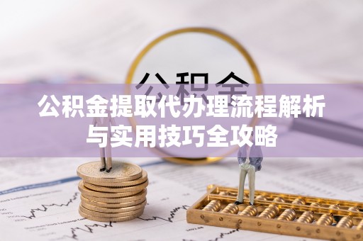 当阳公积金提取代办理流程解析与实用技巧全攻略
