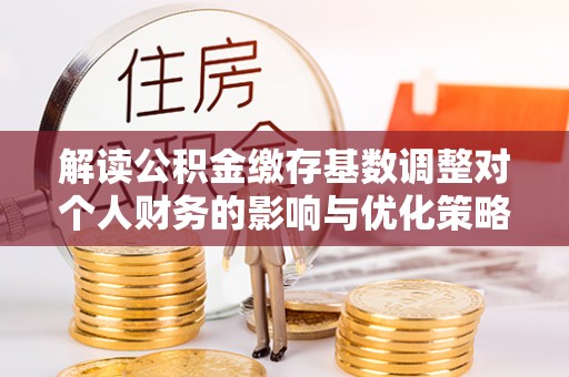 当阳解读公积金缴存基数调整对个人财务的影响与优化策略