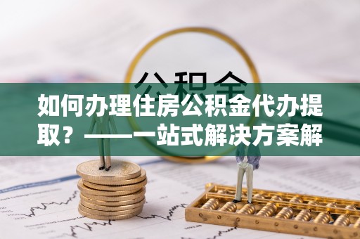 当阳如何办理住房公积金代办提取？——一站式解决方案解析