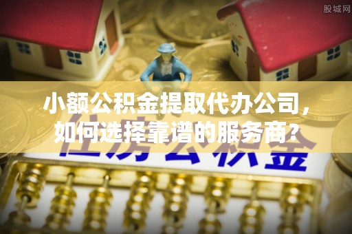 当阳小额公积金提取代办公司，如何选择靠谱的服务商？