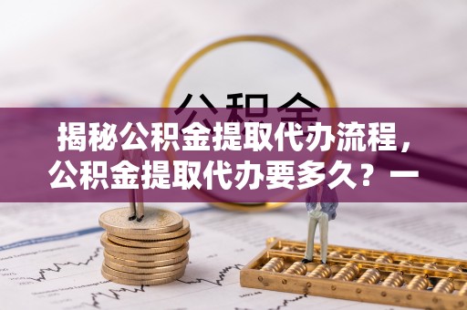 当阳揭秘公积金提取代办流程，公积金提取代办要多久？一站式指南为你解答