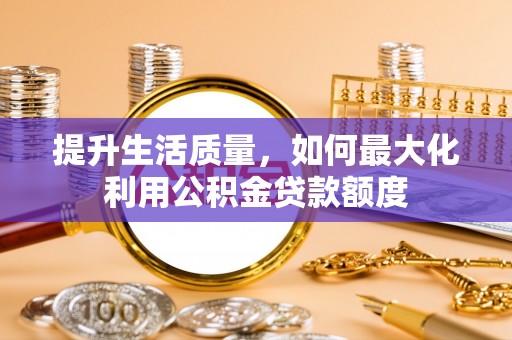 当阳提升生活质量，如何最大化利用公积金贷款额度