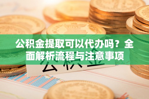 当阳公积金提取可以代办吗？全面解析流程与注意事项