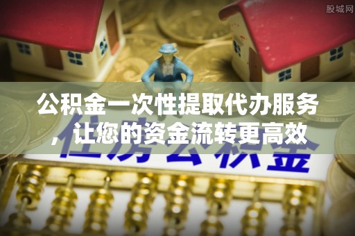 当阳公积金一次性提取代办服务，让您的资金流转更高效