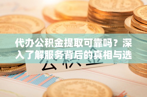 当阳代办公积金提取可靠吗？深入了解服务背后的真相与选择