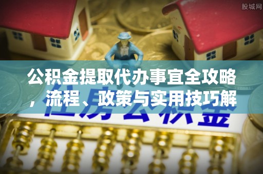 当阳公积金提取代办事宜全攻略，流程、政策与实用技巧解析