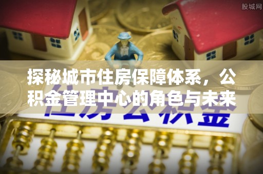 当阳探秘城市住房保障体系，公积金管理中心的角色与未来