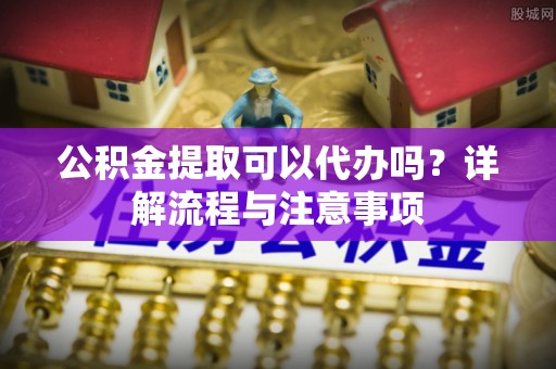 当阳公积金提取可以代办吗？详解流程与注意事项
