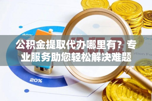 当阳公积金提取代办哪里有？专业服务助您轻松解决难题